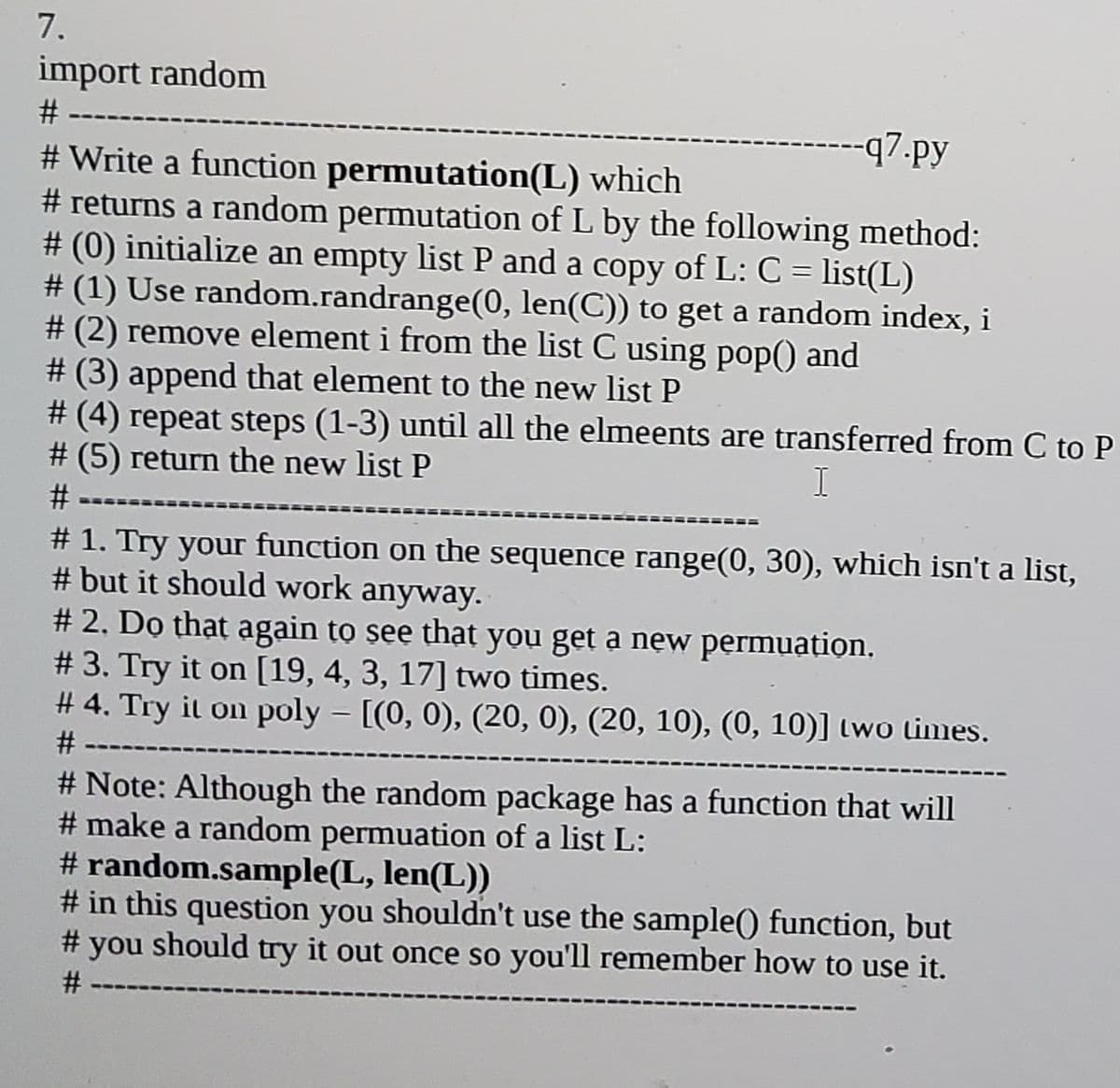 7.
import random
#
-q7.py
# Write a function permutation(L) which
# returns a random permutation of L by the following method:
# (0) initialize an empty list P and a copy of L: C = list(L)
# (1) Use random.randrange(0, len(C)) to get a random index, i
# (2) remove element i from the list C using pop() and
# (3) append that element to the new list P
# (4) repeat steps (1-3) until all the elmeents are transferred from C to P
# (5) return the new list P
I
#-
# 1. Try your function on the sequence range(0, 30), which isn't a list,
# but it should work anyway.
# 2. Do thạt again to see that you get a new permuation.
# 3. Try it on [19, 4, 3, 17] two times.
# 4. Try it on poly - [(0, 0), (20, 0), (20, 10), (0, 10)] two times.
|
# -
# Note: Although the random package has a function that will
# make a random permuation of a list L:
# random.sample(L, len(L))
# in this question you shouldn't use the sample() function, but
should try it out once so you'll remember how to use it.
#
you
%23
