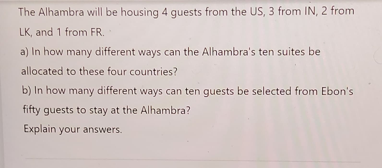 The Alhambra will be housing 4 guests from the US, 3 from IN, 2 from
LK, and 1 from FR.
a) In how many different ways can the Alhambra's ten suites be
allocated to these four countries?
b) In how many different ways can ten guests be selected from Ebon's
fifty guests to stay at the Alhambra?
Explain your answers.