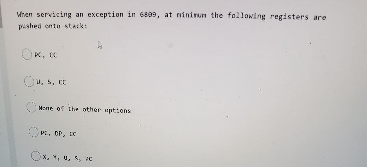 When servicing an exception in 6809, at minimum the following registers are
pushed onto stack:
PC, CC
Ou, s, cc
None of the other options
PC, DP, CC
Ox, Y, U, s, PC
