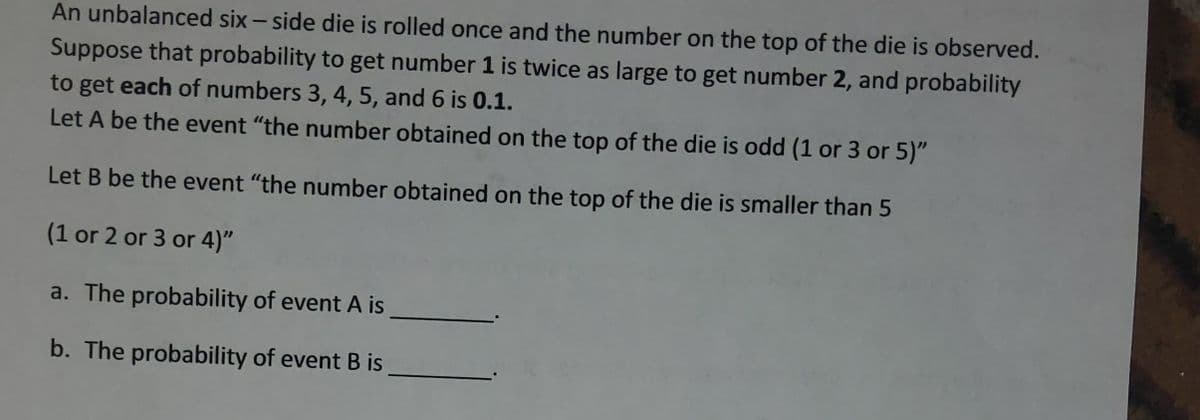 An unbalanced six-side die is rolled once and the number on the top of the die is observed.
Suppose that probability to get number 1 is twice as large to get number 2, and probability
to get each of numbers 3, 4, 5, and 6 is 0.1.
Let A be the event "the number obtained on the top of the die is odd (1 or 3 or 5)"
Let B be the event "the number obtained on the top of the die is smaller than 5
(1 or 2 or 3 or 4)"
a. The probability of event A is
b. The probability of event B is