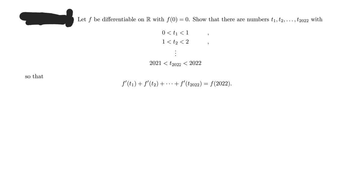 Let f be differentiable on R with f(0) = 0. Show that there are numbers t1, t2, ..., t2022 with
0 < t1 < 1
1 < t2 < 2
2021 < t2022 < 2022
so that
f'(t1) + f'(t2) + ...+ f'(t2022) = f (2022).
