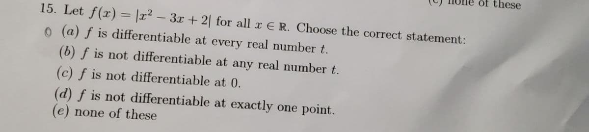 of these
15. Let f(x) = |x² – 3x + 2| for all x E R. Choose the correct statement:
-
o (a) f is differentiable at every real number t.
(b) f is not differentiable at any real number t.
(c) f is not differentiable at 0.
(d) f is not differentiable at exactly one point.
(e) none of these
