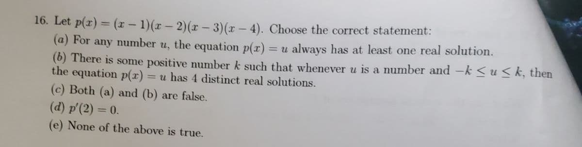 16. Let p(x) = (x – 1)(x – 2)(x – 3)(x – 4). Choose the correct statement:
%3D
(@) For any number u, the equation p(x) = u always has at least one real solution.
(6) There is some positive number k such that whenever u is a number and -k < u<k, then
the equation p(x)
%3D
= u has 4 distinct real solutions.
(c) Both (a) and (b) are false.
(d) p'(2) = 0.
%3D
(e) None of the above is true.
