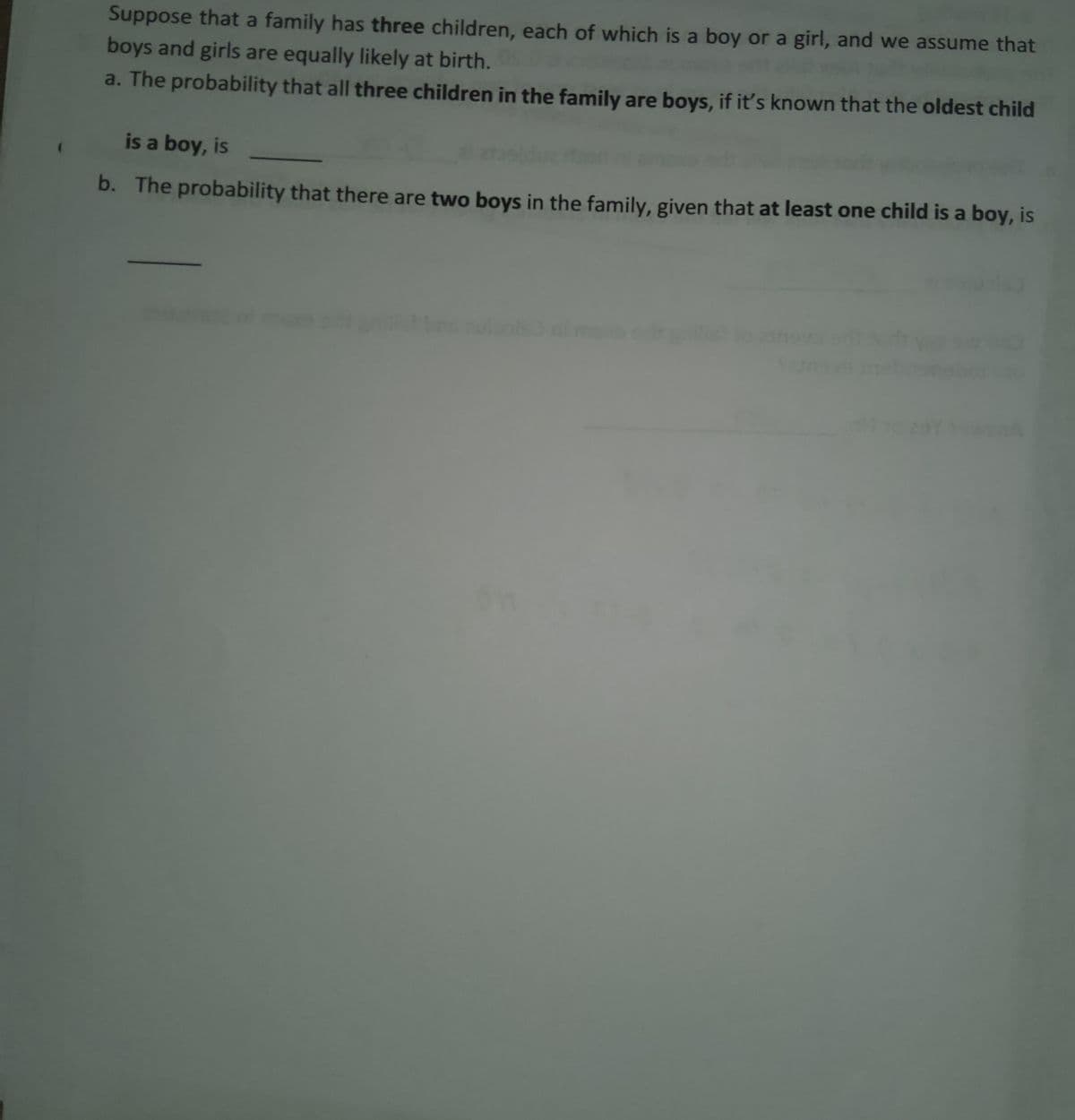 Suppose that a family has three children, each of which is a boy or a girl, and we assume that
boys and girls are equally likely at birth.
a. The probability that all three children in the family are boys, if it's known that the oldest child
is a boy, is
b. The probability that there are two boys in the family, given that at least one child is a boy, is