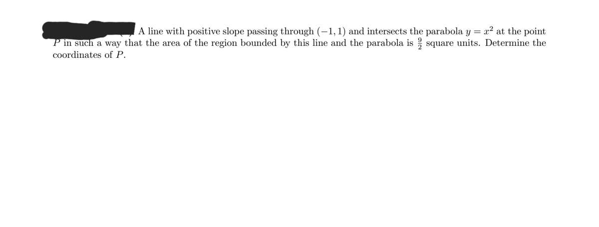 A line with positive slope passing through (-1, 1) and intersects the parabola y
P in such a way that the area of the region bounded by this line and the parabola is square units. Determine the
x2 at the point
coordinates of P.
