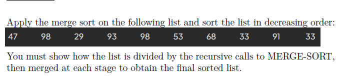 Apply the merge sort on the following list and sort the list in decreasing order:
91
98 29 93 98 53 68 33
33
47
You must show how the list is divided by the recursive calls to MERGE-SORT,
then merged at each stage to obtain the final sorted list.