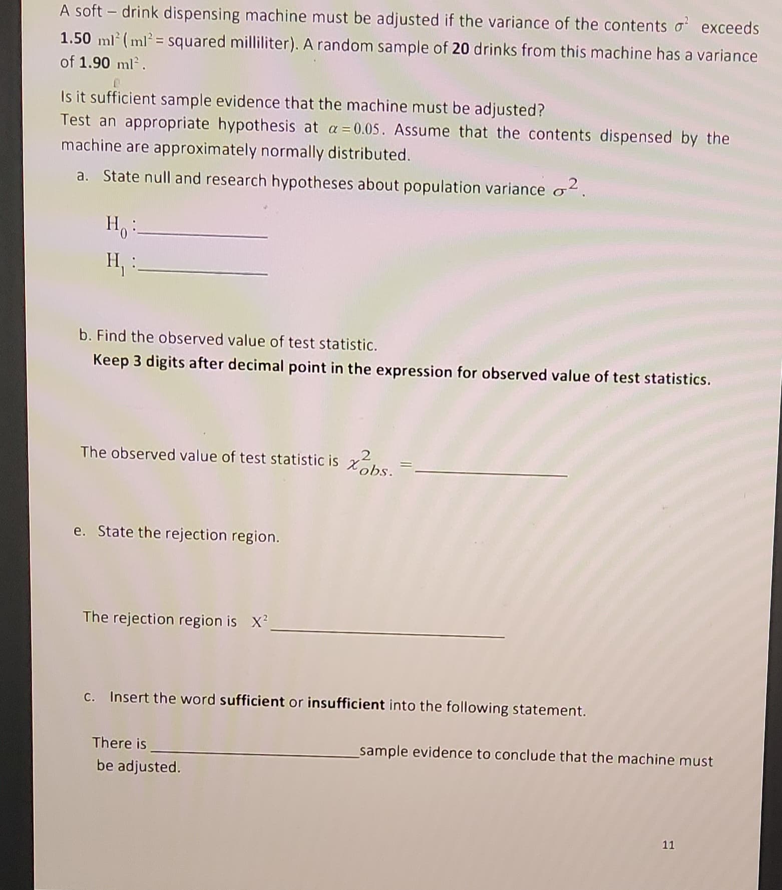 A soft drink dispensing machine must be adjusted if the variance of the contents o² exceeds
1.50 ml (ml² = squared milliliter). A random sample of 20 drinks from this machine has a variance
of 1.90 ml².
Is it sufficient sample evidence that the machine must be adjusted?
Test an appropriate hypothesis at a = 0.05. Assume that the contents dispensed by the
machine are approximately normally distributed.
a. State null and research hypotheses about population variance o².
Ho:
H₁
b. Find the observed value of test statistic.
Keep 3 digits after decimal point in the expression for observed value of test statistics.
2
The observed value of test statistic is bs.
e. State the rejection region.
The rejection region is X²
c. Insert the word sufficient or insufficient into the following statement.
There is
be adjusted.
_sample evidence to conclude that the machine must
11
