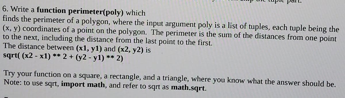 6. Write a function perimeter(poly) which
finds the perimeter of a polygon, where the input argument poly is a list of tuples, each tuple being the
(x, y) coordinates of a point on the polygon. The perimeter is the sum of the distances from one point
to the next, including the distance from the last point to the first.
The distance between (x1, y1) and (x2, y2) is
sqrt( (x2 - x1) ** 2 + (y2 - y1) ** 2)
Try your function on a square, a rectangle, and a triangle, where you know what the answer should be.
Note: to use sqrt, import math, and refer to sqrt as math.sqrt.
