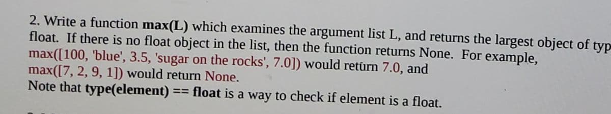 2. Write a function max(L) which examines the argument list L, and returns the largest object of typ
float. If there is no float object in the list, then the function returns None. For example,
max([100, 'blue', 3.5, 'sugar on the rocks', 7.0]) would retûrn 7.0, and
max([7, 2, 9, 1]) would return None.
Note that type(element) == float is a way to check if element is a floạt.
