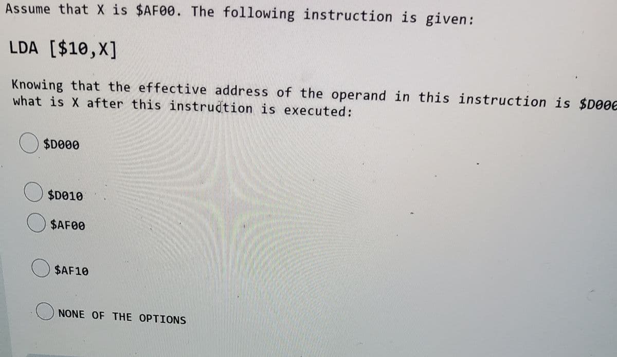 Assume that X is $AF00. The following instruction is given:
LDA [$10,X]
Knowing that the effective address of the operand in this instruction is $D006
what is X after this instrudtion is executed:
$D00
O $D010
$AF00
$AF10
NONE OF THE OPTIONS
