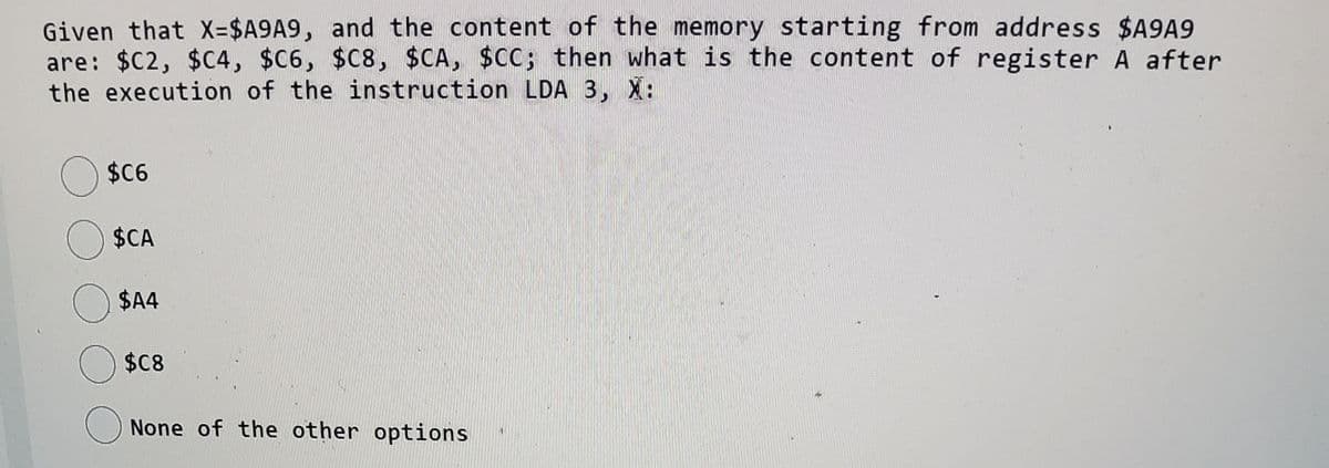 Given that X-$A9A9, and the content of the memory starting from address $A9A9
are: $C2, $C4, $C6, $C8, $CA, $CC; then what is the content of register A after
the execution of the instruction LDA 3, X:
$6
$CA
$4
$8
() None of the other options
