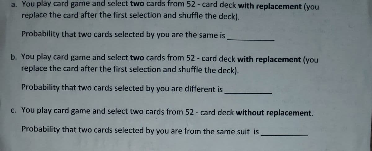 a. You play card game and select two cards from 52 - card deck with replacement (you
replace the card after the first selection and shuffle the deck).
Probability that two cards selected by you are the same is
b. You play card game and select two cards from 52 - card deck with replacement (you
replace the card after the first selection and shuffle the deck).
Probability that two cards selected by you are different is
c. You play card game and select two cards from 52 - card deck without replacement.
Probability that two cards selected by you are from the same suit is