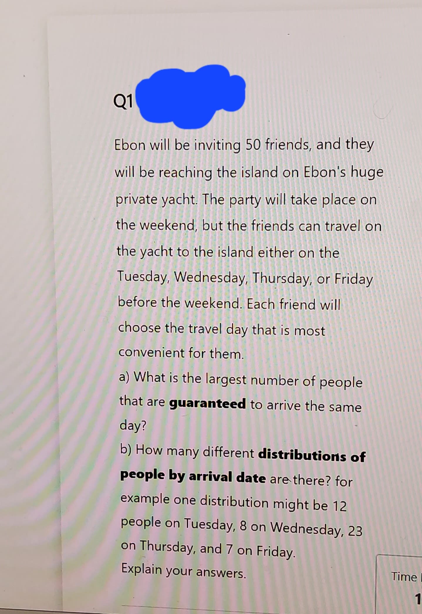 Q1
Ebon will be inviting 50 friends, and they
will be reaching the island on Ebon's huge
private yacht. The party will take place on
the weekend, but the friends can travel on
the yacht to the island either on the
Tuesday, Wednesday, Thursday, or Friday
before the weekend. Each friend will
choose the travel day that is most
convenient for them.
a) What is the largest number of people
that are guaranteed to arrive the same
day?
b) How many different distributions of
people by arrival date are there? for
example one distribution might be 12
people on Tuesday, 8 on Wednesday, 23
on Thursday, and 7 on Friday.
Explain your answers.
Time
1