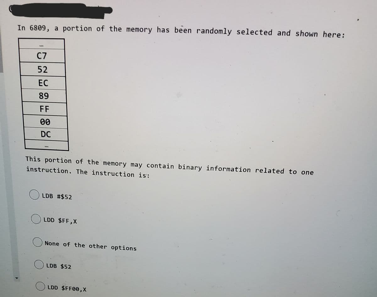 In 6809, a portion of the memory has been randomly selected and shown here:
...
C7
52
EC
89
FF
00
DC
This portion of the memory may contain binary information related to one
instruction. The instruction is:
LDB #$52
LDD $FF,X
None of the other options
LDB $52
LDD $FF00,X
