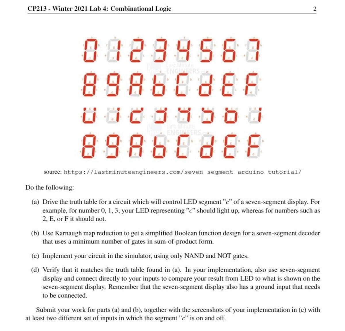 CP213 - Winter 2021 Lab 4: Combinational Logic
082895637
89860888
ast Minute
ENGINFER
ENGINEERS
89880888
source: https://lastminuteengineers.com/seven-segment-arduino-tutorial/
Do the following:
(a) Drive the truth table for a circuit which will control LED segment "c" of a seven-segment display. For
example, for number 0, 1, 3, your LED representing "c" should light up, whereas for numbers such as
2, E, or F it should not.
(b) Use Karnaugh map reduction to get a simplified Boolean function design for a seven-segment decoder
that uses a minimum number of gates in sum-of-product form.
(c) Implement your circuit in the simulator, using only NAND and NOT gates.
(d) Verify that it matches the truth table found in (a). In your implementation, also use seven-segment
display and connect directly to your inputs to compare your result from LED to what is shown on the
seven-segment display. Remember that the seven-segment display also has a ground input that needs
to be connected.
Submit your work for parts (a) and (b), together with the screenshots of your implementation in (c) with
at least two different set of inputs in which the segment "c" is on and off.
