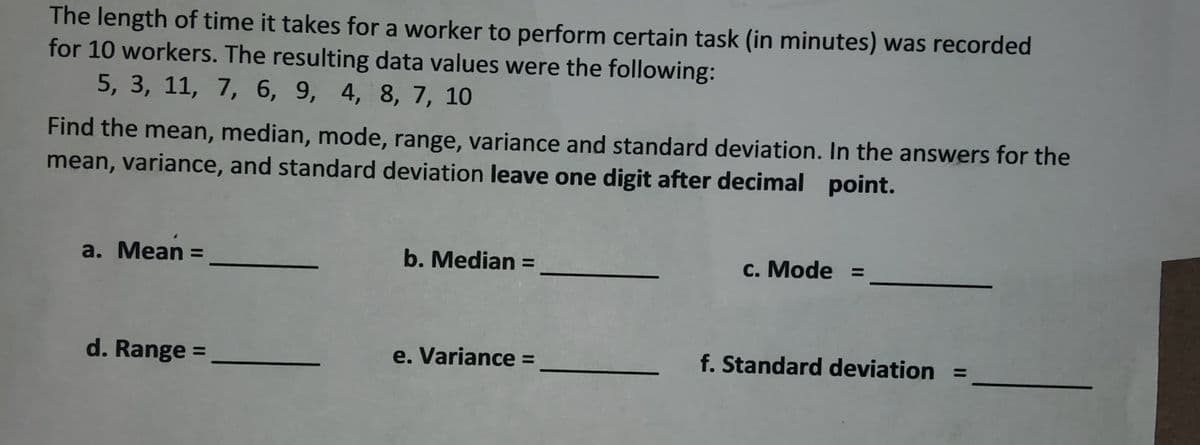 The length of time it takes for a worker to perform certain task (in minutes) was recorded
for 10 workers. The resulting data values were the following:
5, 3, 11, 7, 6, 9, 4, 8, 7, 10
Find the mean, median, mode, range, variance and standard deviation. In the answers for the
mean, variance, and standard deviation leave one digit after decimal point.
a. Mean =
d. Range =
b. Median =
e. Variance =
c. Mode =
f. Standard deviation =