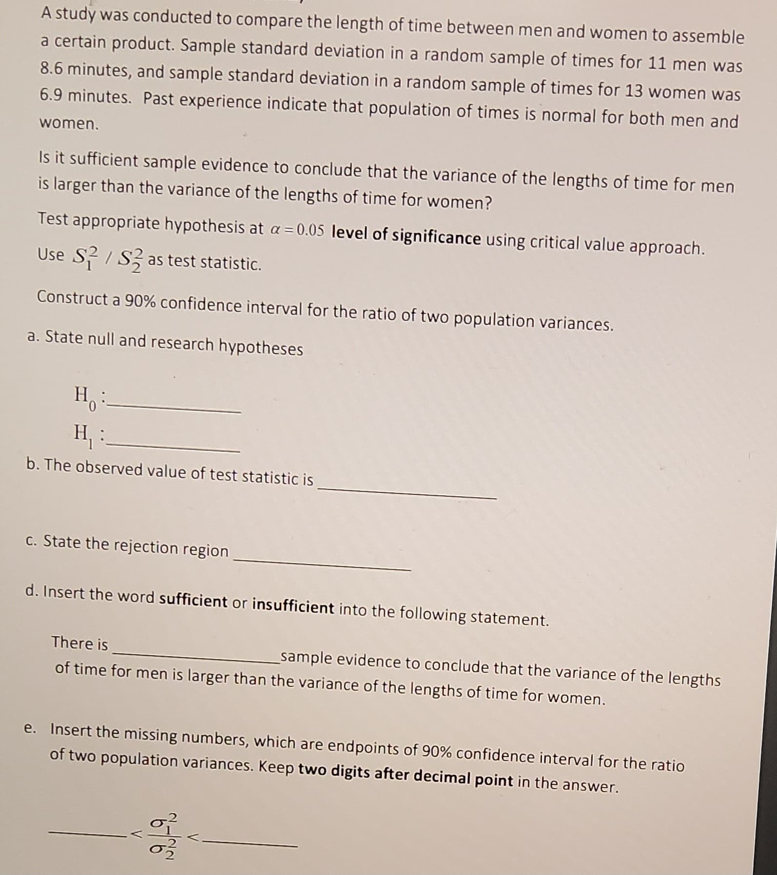 A study was conducted to compare the length of time between men and women to assemble
a certain product. Sample standard deviation in a random sample of times for 11 men was
8.6 minutes, and sample standard deviation in a random sample of times for 13 women was
6.9 minutes. Past experience indicate that population of times is normal for both men and
women.
Is it sufficient sample evidence to conclude that the variance of the lengths of time for men
is larger than the variance of the lengths of time for women?
Test appropriate hypothesis at a = 0.05 level of significance using critical value approach.
Use S²/S2 as test statistic.
Construct a 90% confidence interval for the ratio of two population variances.
a. State null and research hypotheses
H:
H₁
b. The observed value of test statistic is
c. State the rejection region
d. Insert the word sufficient or insufficient into the following statement.
There is
of time for men is larger than the variance of the lengths of time for women.
_sample evidence to conclude that the variance of the lengths
e. Insert the missing numbers, which are endpoints of 90% confidence interval for the ratio
of two population variances. Keep two digits after decimal point in the answer.