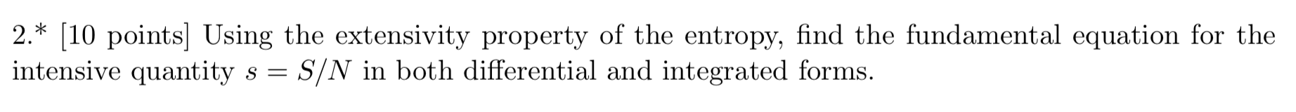 2.* [10 points] Using the extensivity property of the entropy, find the fundamental equation for the
intensive quantity s - S/N in both differential and integrated forms
