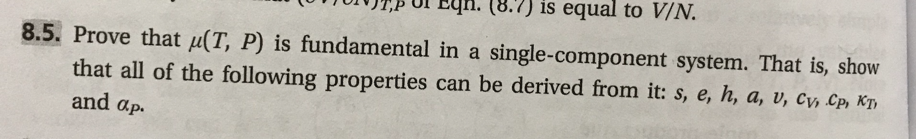 Ul En. (8.7) is equal to V/N.
8.5. Prove that μ(T, P) is fundamental in a single-component system. That is, show
that all of the following properties can be derived from it: s, e, h, a, v, cw Cp, Ky
and αρ.
