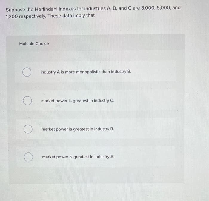 Suppose the Herfindahl indexes for industries A, B, and C are 3,000, 5,000, and
1,200 respectively. These data imply that
Multiple Choice
O
O
industry A is more monopolistic than industry B.
market power is greatest in industry C.
market power is greatest in industry B.
market power is greatest in industry A.