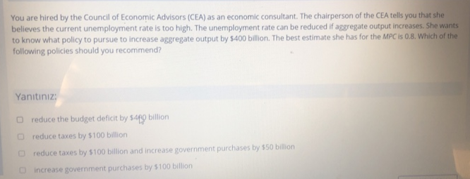 You are hired by the Council of Economic Advisors (CEA) as an economic consultant. The chairperson of the CEA tells you that she
believes the current unemployment rate is too high. The unemployment rate can be reduced if aggregate output increases. She wants
to know what policy to pursue to increase aggregate output by $400 billion. The best estimate she has for the MPC is 0.8. Which of the
following policies should you recommend?
Yanıtınız:
O reduce the budget deficit by $460 billion
reduce taxes by $100 billion
reduce taxes by $100 billion and increase government purchases by $50 billion
increase government purchases by $100 billion