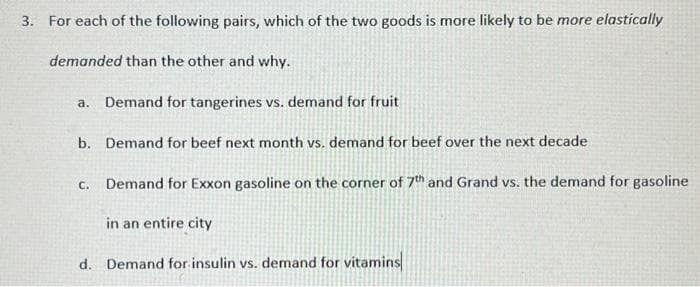 3. For each of the following pairs, which of the two goods is more likely to be more elastically
demanded than the other and why.
a. Demand for tangerines vs. demand for fruit
b. Demand for beef next month vs. demand for beef over the next decade
C. Demand for Exxon gasoline on the corner of 7th and Grand vs. the demand for gasoline
in an entire city
d. Demand for insulin vs. demand for vitamins