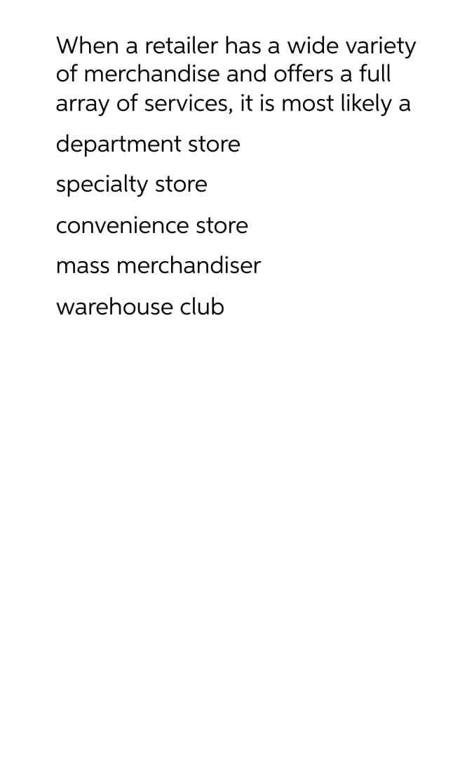 When a retailer has a wide variety
of merchandise and offers a full
array of services, it is most likely a
department store
specialty store
convenience store
mass merchandiser
warehouse club