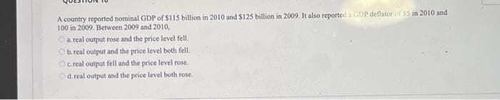 A country reported nominal GDP of $115 billion in 2010 and $125 billion in 2009. It also reported à GDP deflator of 85 in 2010 and
100 in 2009. Between 2009 and 2010,
Ⓒa. real output rose and the price level fell.
Ob, real output and the price level both fell.
Oc.real output fell and the price level rose.
Od. real output and the price level both rose.