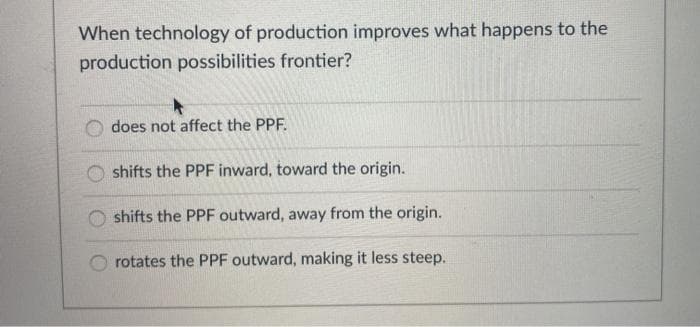 When technology of production improves what happens to the
production possibilities frontier?
does not affect the PPF.
shifts the PPF inward, toward the origin.
shifts the PPF outward, away from the origin.
rotates the PPF outward, making it less steep.