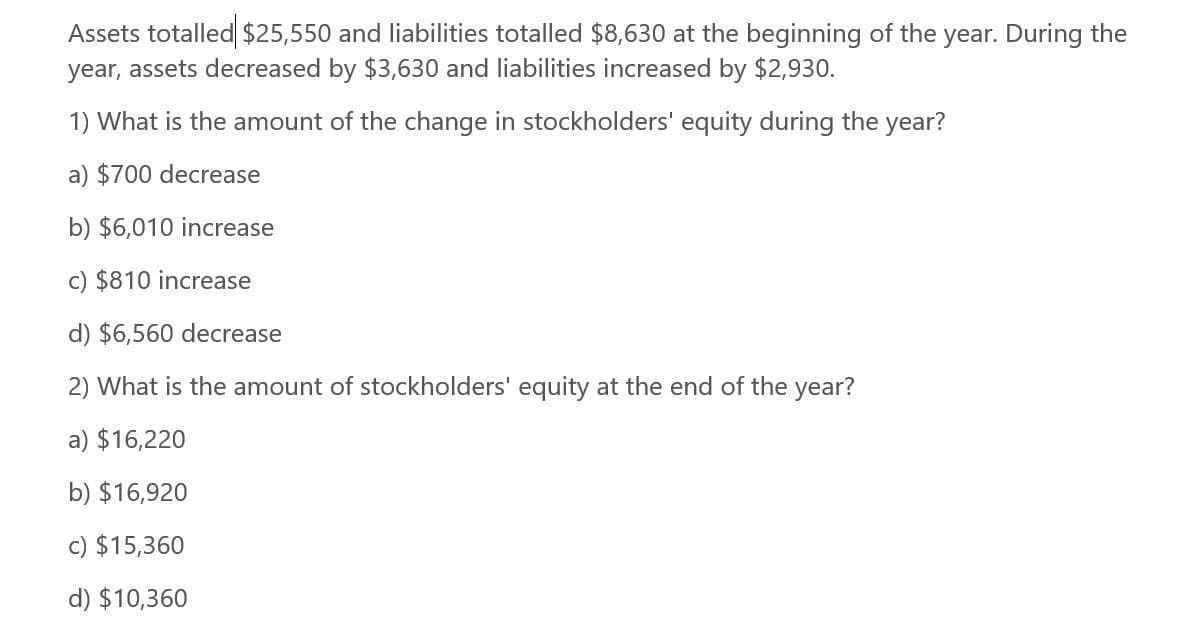 Assets totalled $25,550 and liabilities totalled $8,630 at the beginning of the year. During the
year, assets decreased by $3,630 and liabilities increased by $2,930.
1) What is the amount of the change in stockholders' equity during the year?
a) $700 decrease
b) $6,010 increase
c) $810 increase
d) $6,560 decrease
2) What is the amount of stockholders' equity at the end of the year?
a) $16,220
b) $16,920
c) $15,360
d) $10,360