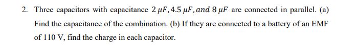 2. Three capacitors with capacitance 2 µF,4.5 µF, and 8 µF are connected in parallel. (a)
Find the capacitance of the combination. (b) If they are connected to a battery of an EMF
of 110 V, find the charge in each capacitor.
