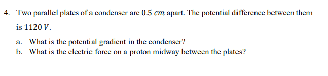 4. Two parallel plates of a condenser are 0.5 cm apart. The potential difference between them
is 1120 V.
a. What is the potential gradient in the condenser?
b. What is the electric force on a proton midway between the plates?
