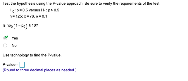 Test the hypothesis using the P-value approach. Be sure to verify the requirements of the test.
Họ: p= 0.5 versus H,: p>0.5
n= 125; x= 78, a = 0.1
Is npo (1- Po) 2
2 10?
Yes
No
Use technology to find the P-value.
P-value =
(Round to three decimal places as needed.)
