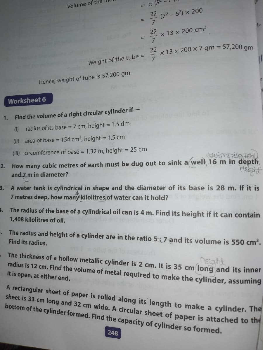 Volume of the
= TT (R-
22
(72-62) × 200
22
x 13 x 200 cm³
%3D
22
x 13 × 200 × 7 gm = 57,200 gm
Weight of the tube =
7
Hence, weight of tube is 57,200 gm.
Worksheet 6
1.
Find the volume of a right circular cylinder if-
(i) radius of its base = 7 cm, height = 1.5 dm
(ii) area of base = 154 cm2, height = 1.5 cm
(iii) circumference of base = 1.32 m, height = 25 cm
How many cubic metres of earth must be dug out to sink a well 16 m in depth
and Zm in diameter?
2.
Heght
3. A water tank is cylindrical in shape and the diameter of its base is 28 m. If it is
7 metres deep, how many kilolitres of water can it hold?
4. The radius of the base of a cylindrical oil can is 4 m. Find its height if it can contain
1,408 kilolitres of oil.
The radius and height of a cylinder are in the ratio 5:7 and its volume is 550 cm³.
Find its radius.
The thickness of a hollow metallic cylinder is 2 cm. It is 35 cm long and its inner
radius is 12 cm. Find the volume of metal required to make the cylinder, assuming
it is open, at either end.
neight
A rectangular sheet of paper is rolled along its length to make a cylinder. 1The
sheet is 33 cm long and 32 cm wide. A circular sheet of paper is attached to te
bottom of the cylinder formed. Find the capacity of cylinder so formed.
248
