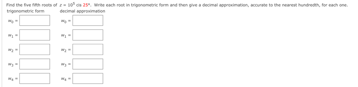 Find the five fifth roots of z = 105 cis 25°. Write each root in trigonometric form and then give a decimal approximation, accurate to the nearest hundredth, for each one.
trigonometric form
decimal approximation
Wo =
Wo =
W =
W1 =
W2 =
W3 =
W3 =
WA =
W4 =
