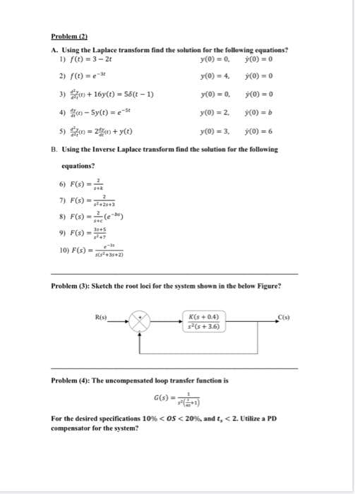 Problem (2)
A. Using the Laplace transform find the solution for the following equations?
1) fO = 3- 2t
2) fC) = e
y(0) = 0.
y(0) = 0
y(0) = 4, ý(0) = 0
3) o + 16y(1) = 58(t – 1)
y(0) = 0,
y(0) = 0
4) - 5y(t) =e-se
y(0) = 2.
y(0) = b
5) 0 = 2%0 + y()
y(0) = 3, y(0) = 6
B. Using the Inverse Laplace transform find the solution for the following
equations?
6) F(s) =
7) F(s) =;
8) F(s) =
9) F(s) =
10) F(s) =
sts+35+2)
Problem (3): Sketch the root loci for the system shown in the below Figure?
K(s + 0.4)
s(s+ 3.6)
R(s)
C(s)
Problem (4): The uncompensated loop transfer function is
G(s) = )
For the desired specifications 10% < os < 20%, and t, < 2. Utilize a PD
compensator for the system?
