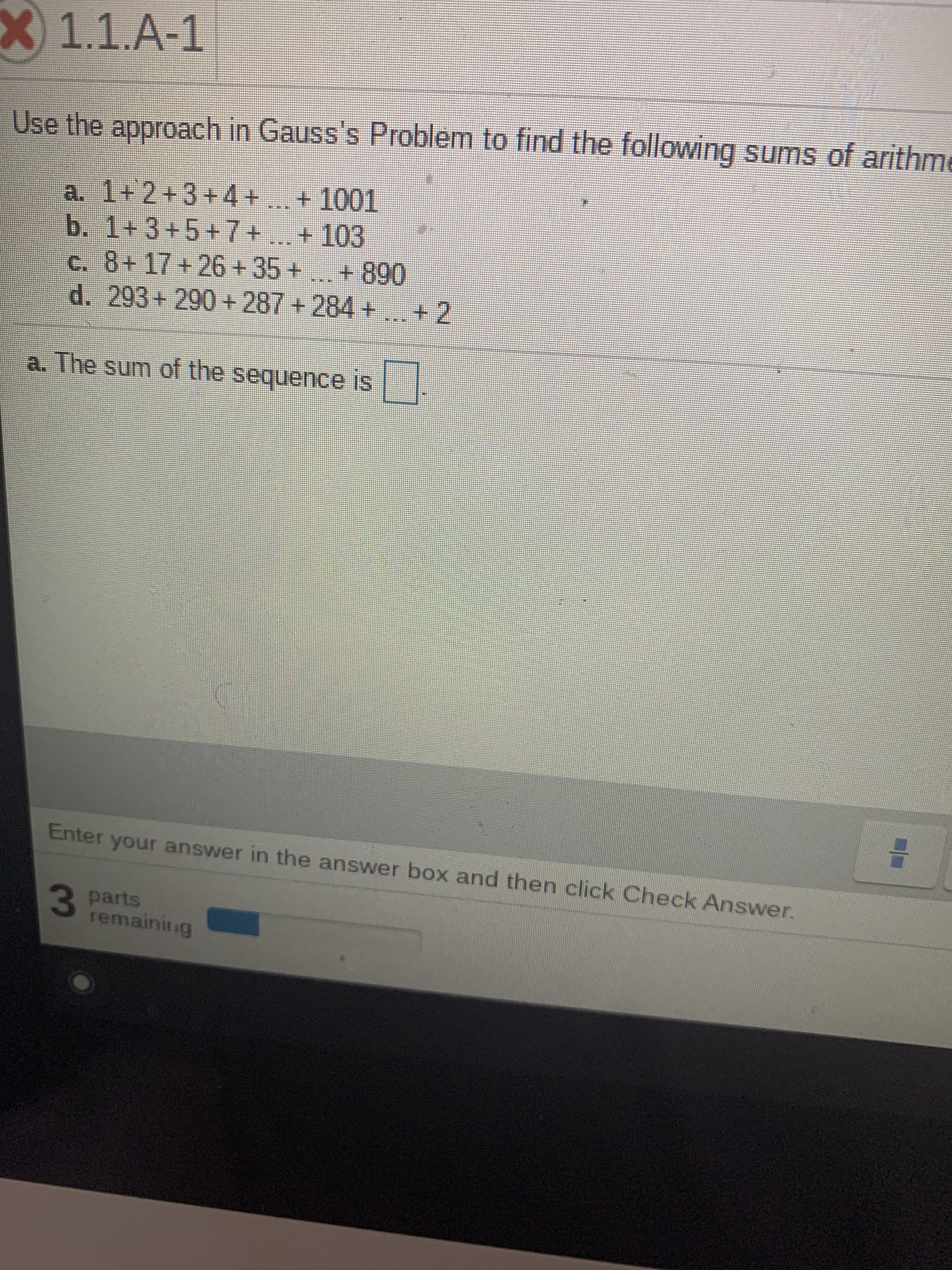 ### Arithmetic Series Sums Using Gauss's Approach

Gauss's approach to summing arithmetic series involves recognizing patterns in the sequences and applying a formula for efficiency. 

#### Problem 1.1.A-1
Use the approach in Gauss's **Problem** to find the following sums of arithmetic sequences:

#### Questions:

**a.** \(1 + 2 + 3 + 4 + \ldots + 1001\)  
**b.** \(1 + 3 + 5 + 7 + \ldots + 103\)  
**c.** \(8 + 17 + 26 + 35 + \ldots + 890\)  
**d.** \(293 + 290 + 287 + 284 + \ldots + 2\)  

#### Example Solution:

**a. The sum of the sequence is** \[ \boxed{} \]

### Instructions:
1. Enter your answer in the answer box and then click **Check Answer**.

### Assessment:

You have **3 parts** remaining to complete.

Utilize the concepts of arithmetic sums, identify common differences, first and last terms of the sequences, and apply the formula for the sum of an arithmetic series:

\[ S_n = \frac{n}{2} \times (a + l) \]

where:
- \( S_n \) is the sum of the arithmetic series,
- \( n \) is the number of terms,
- \( a \) is the first term,
- \( l \) is the last term.

You are encouraged to solve each part step-by-step and verify your results.

Good luck!