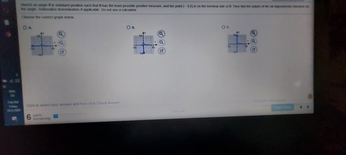 Sketch an angle 0 in standard position such that 0 has the least possible positive measure, and the point (-9,0) is on the terminal side of 8 Then find the vatues of the sax tragonometic funcions for
the angle Rationalize denominators if applicable Do not use a calculator
Choose the correct graph below
OA.
OB.
Oc.
Aate Window-
7:41 PM
Faday
Click to select your answer and then click Check Answer
Clear Al
6 parts
temaining
