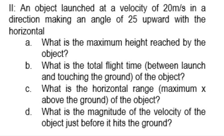 II: An object launched at a velocity of 20m/s in a
direction making an angle of 25 upward with the
horizontal
a. What is the maximum height reached by the
object?
b. What is the total flight time (between launch
and touching the ground) of the object?
c. What is the horizontal range (maximum x
above the ground) of the object?
d. What is the magnitude of the velocity of the
object just before it hits the ground?
