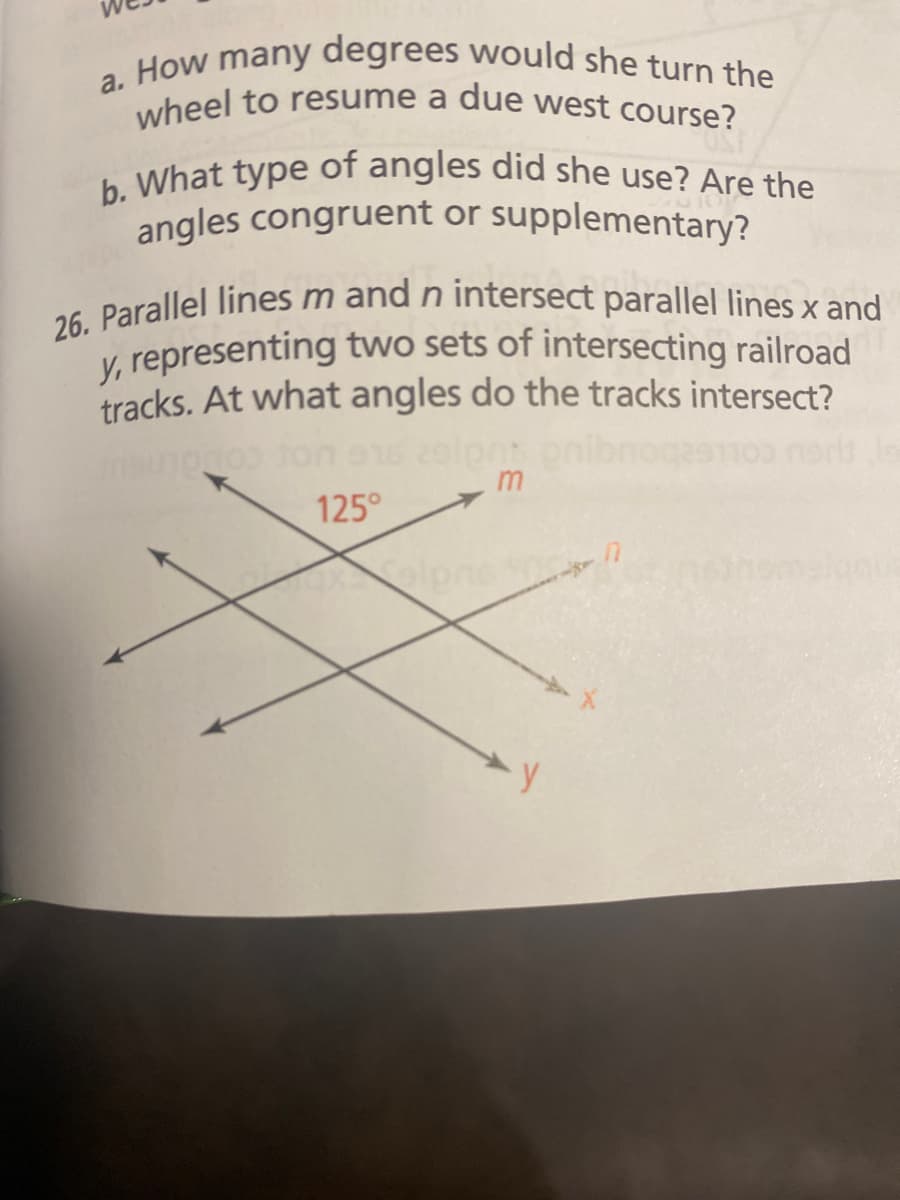 a. How many degrees would she turn the
wheel to resume a due west course?
b. What type of angles did she use? Are the
angles congruent or supplementary?
26. Parallel lines m and n intersect parallel lines x and
y, representing two sets of intersecting railroad
tracks. At what angles do the tracks intersect?
916 29lpnt
noq
m
125°
y