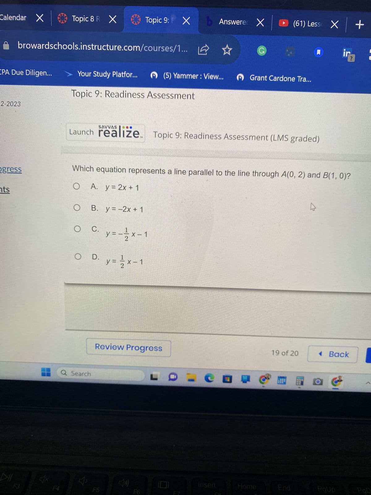 Calendar X
CPA Due Diligen...
2-2023
browardschools.instructure.com/courses/1...
ogress
nts
Topic 8 R X
14
Your Study Platfor...
Topic 9: Readiness Assessment
O B. y = -2x + 1
O
Launch realize. Topic 9: Readiness Assessment (LMS graded)
Topic 9: X
C.
O D.
Q Search
Which equation represents a line parallel to the line through A(0, 2) and B(1, 0)?
O
A. y = 2x + 1
F5
y=-²/2x-1
y = 1/2x-1
Review Progress
Answere X (61) Less X +
(5) Yammer : View...
Grant Cardone Tra...
er
Insert
Home
19 of 20
End
☆
◄ Back
2
PgUp