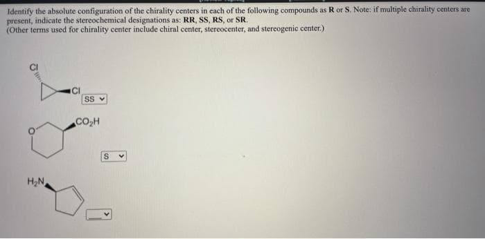 Identify the absolute configuration of the chirality centers in each of the following compounds as R or S. Note: if multiple chirality centers are
present, indicate the stereochemical designations as: RR, SS, RS, or SR.
(Other terms used for chirality center include chiral center, stereocenter, and stereogenic center.)
CI
SS v
CO,H
H2N
