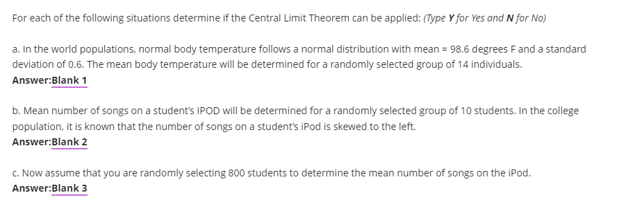 For each of the following situations determine if the Central Limit Theorem can be applied: (Type Y for Yes and N for No)
a. In the world populations, normal body temperature follows a normal distribution with mean = 98.6 degrees Fand a standard
deviation of 0.6. The mean body temperature will be determined for a randomly selected group of 14 individuals.
Answer:Blank 1
b. Mean number of songs on a student's IPOD will be determined for a randomly selected group of 10 students. In the college
population, it is known that the number of songs on a student's iPod is skewed to the left.
Answer:Blank 2
C. Now assume that you are randomly selecting 800 students to determine the mean number of songs on the iPod.
Answer:Blank 3
