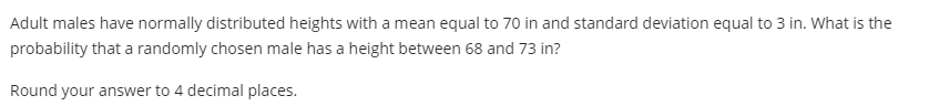 Adult males have normally distributed heights with a mean equal to 70 in and standard deviation equal to 3 in. What is the
probability that a randomly chosen male has a height between 68 and 73 in?
Round your answer to 4 decimal places.
