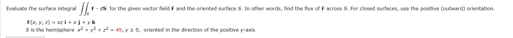 Evaluate the surface integral
F• dS for the given vector field F and the oriented surface S. In other words, find the flux of F across S. For closed surfaces, use the positive (outward) orientation.
F(x, y, z) = xz i + xj+ y k
S is the hemisphere x2 + y2 + z2 = 49, y 2 0, oriented in the direction of the positive y-axis
