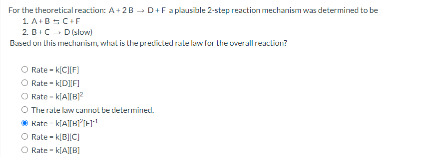 For the theoretical reaction: A+ 2 B → D+F a plausible 2-step reaction mechanism was determined to be
1. A+B 5 C+F
2. B+C – D (slow)
Based on this mechanism, what is the predicted rate law for the overall reaction?
Rate = k[C][F]
O Rate = k[D][F]
Rate = k[A][B]?
The rate law cannot be determined.
Rate = k[A][B]²{F]1
Rate = k[B][C]
%3D
Rate = k[A][B]
