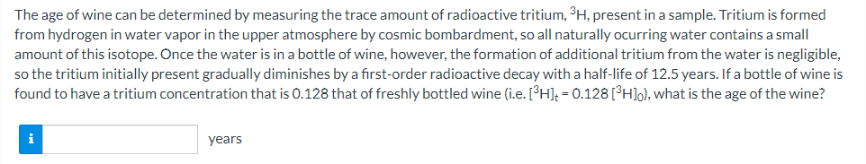 The age of wine can be determined by measuring the trace amount of radioactive tritium, 3H, present in a sample. Tritium is formed
from hydrogen in water vapor in the upper atmosphere by cosmic bombardment, so all naturally ocurring water contains a small
amount of this isotope. Once the water is in a bottle of wine, however, the formation of additional tritium from the water is negligible,
so the tritium initially present gradually diminishes by a first-order radioactive decay with a half-life of 12.5 years. If a bottle of wine is
found to have a tritium concentration that is 0.128 that of freshly bottled wine (i.e. [³H]; = 0.128[°H]o), what is the age of the wine?
i
years
