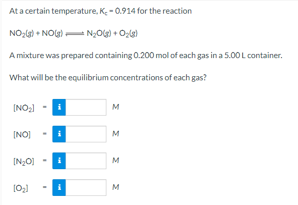 At a certain temperature, K. = 0.914 for the reaction
NO2(3) + NO(3) = N2O(g) + O2(g)
A mixture was prepared containing 0.200 mol of each gas in a 5.00 L container.
What will be the equilibrium concentrations of each gas?
[NO2]
i
M
[NO]
i
[N2O]
i
M
[02]
M
ΣΣ
