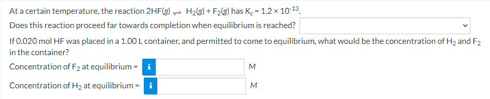 At a certain temperature, the reaction 2HF(g) a H2(g) + F2(g) has K. = 1.2 x 10-13.
Does this reaction proceed far towards completion when equilibrium is reached?
If 0.020 mol HF was placed in a 1.00 L container, and permitted to come to equilibrium, what would be the concentration of H2 and F2
in the container?
Concentration of F2 at equilibrium = i
M
Concentration of H2 at equilibrium = i
M
