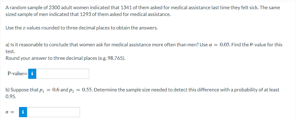 A random sample of 2300 adult women indicated that 1341 of them asked for medical assistance last time they felt sick. The same
sized sample of men indicated that 1293 of them asked for medical assistance.
Use the z-values rounded to three decimal places to obtain the answers.
a) Is it reasonable to conclude that women ask for medical assistance more often than men? Use a = 0.05. Find the P-value for this
test.
Round your answer to three decimal places (e.g. 98.765).
P-value= i
b) Suppose that p, = 0.6 and p, = 0.55. Determine the sample size needed to detect this difference with a probability of at least
0.95.
n =
